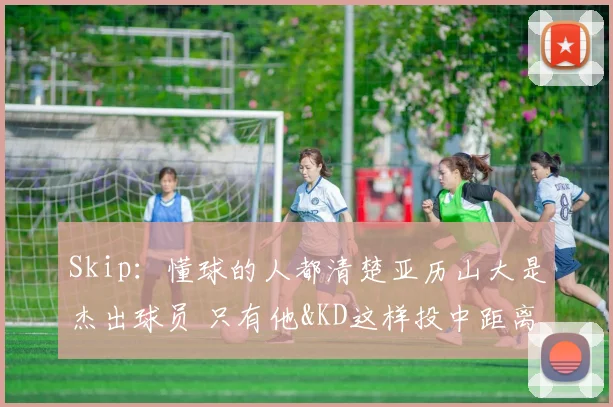 Skip：懂球的人都清楚亚历山大是杰出球员 只有他&KD这样投中距离