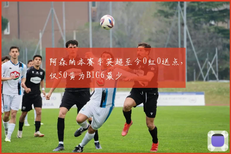 阿森纳本赛季英超至今0红0送点,仅50黄为BIG6最少