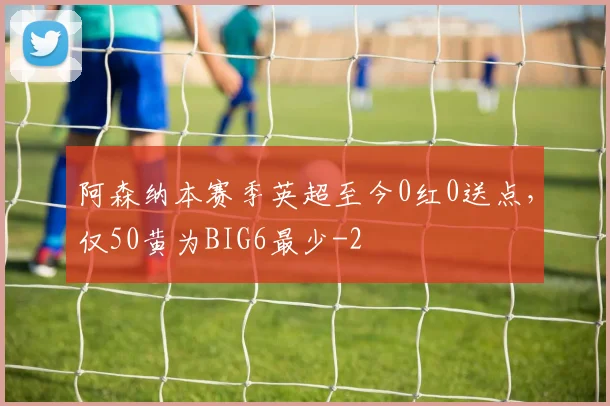 阿森纳本赛季英超至今0红0送点,仅50黄为BIG6最少