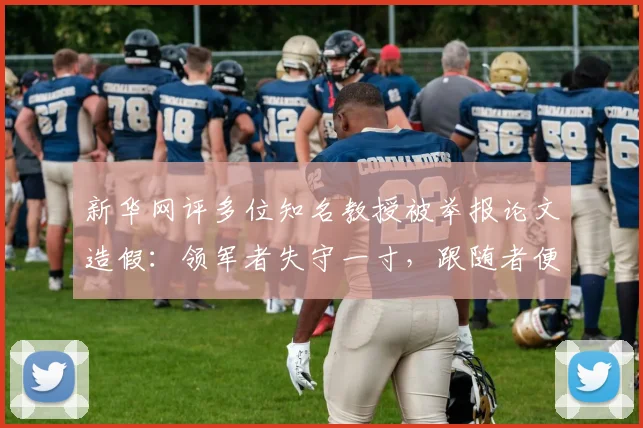新华网评多位知名教授被举报论文造假:领军者失守一寸,跟随者便可能溃退一丈