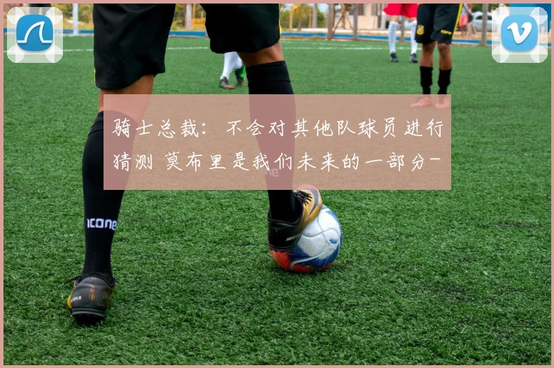 骑士总裁:不会对其他队球员进行猜测 莫布里是我们未来的一部分