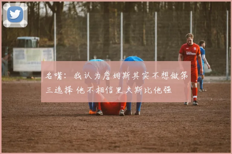 名嘴：我认为詹姆斯其实不想做第三选择 他不相信里夫斯比他强
