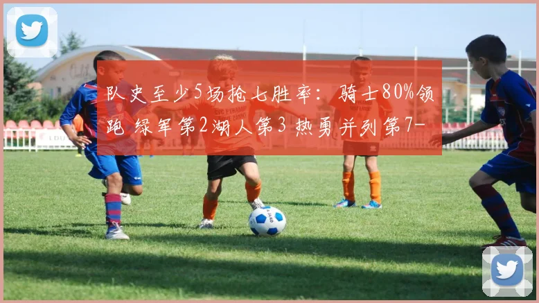 队史至少5场抢七胜率:骑士80%领跑 绿军第2湖人第3 热勇并列第7