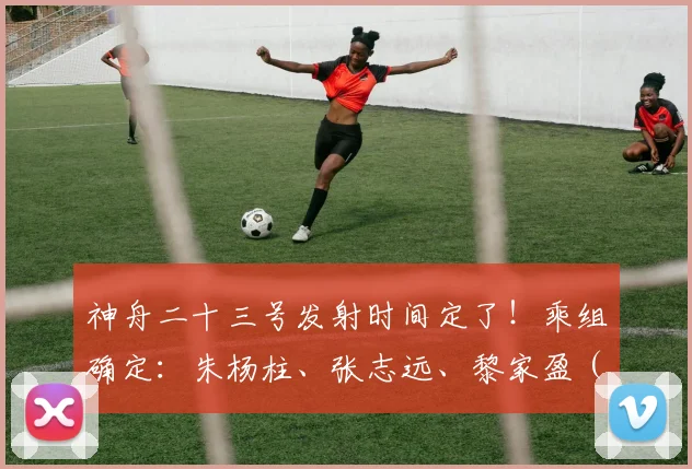 神舟二十三号发射时间定了！乘组确定：朱杨柱、张志远、黎家盈（香港籍）