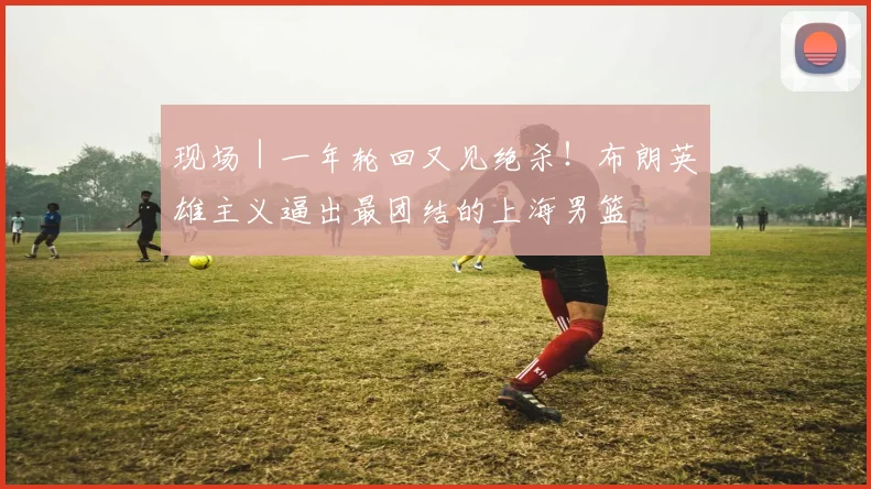 现场｜一年轮回又见绝杀！布朗英雄主义逼出最团结的上海男篮