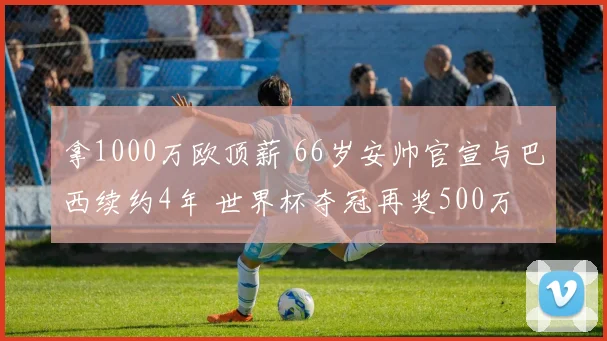 拿1000万欧顶薪 66岁安帅官宣与巴西续约4年 世界杯夺冠再奖500万