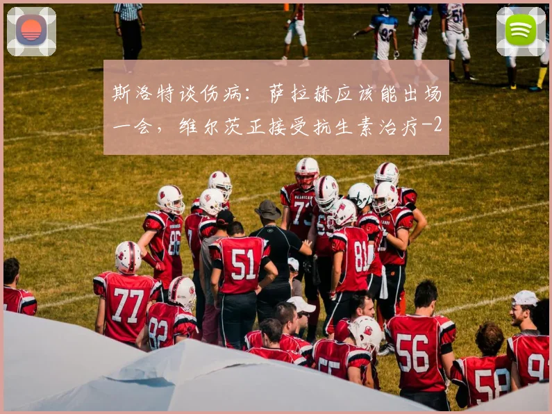 斯洛特谈伤病：萨拉赫应该能出场一会，维尔茨正接受抗生素治疗