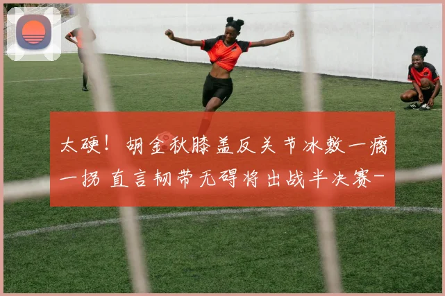 太硬!胡金秋膝盖反关节冰敷一瘸一拐 直言韧带无碍将出战半决赛