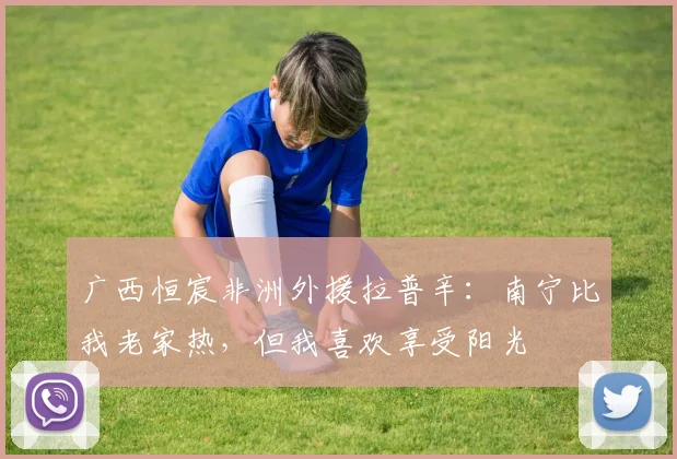 广西恒宸非洲外援拉普辛:南宁比我老家热,但我喜欢享受阳光