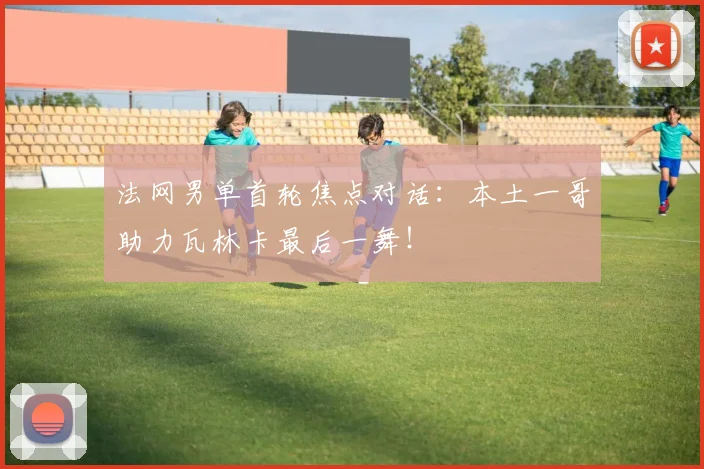 法网男单首轮焦点对话:本土一哥助力瓦林卡最后一舞!