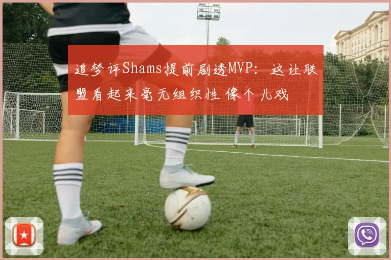 追梦评Shams提前剧透MVP：这让联盟看起来毫无组织性 像个儿戏