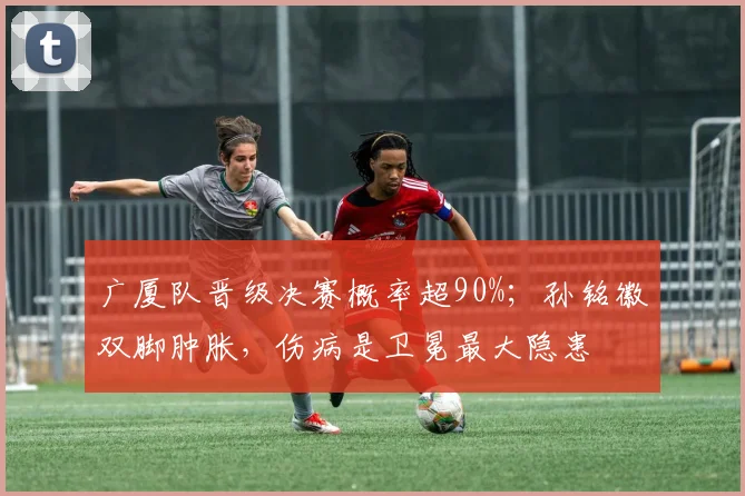 广厦队晋级决赛概率超90%；孙铭徽双脚肿胀，伤病是卫冕最大隐患