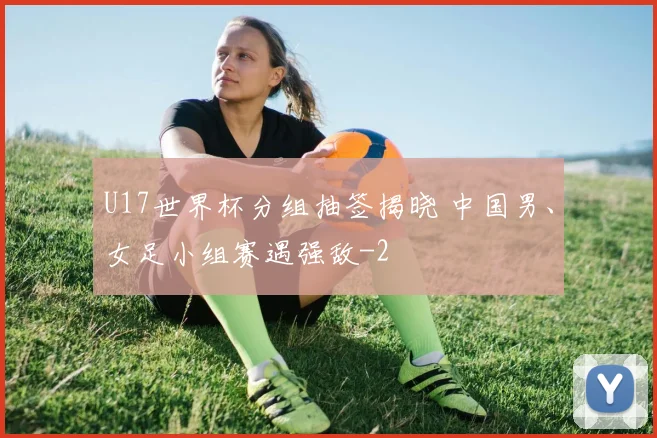 U17世界杯分组抽签揭晓 中国男、女足小组赛遇强敌