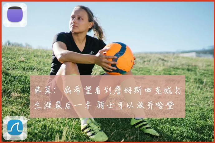 弗莱：我希望看到詹姆斯回克城打生涯最后一季 骑士可以放弃哈登