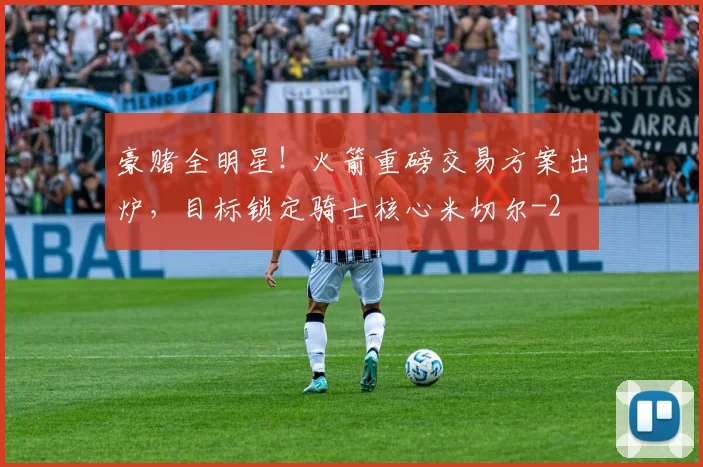 豪赌全明星!火箭重磅交易方案出炉,目标锁定骑士核心米切尔