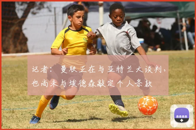 记者：曼联正在与亚特兰大谈判，也尚未与埃德森敲定个人条款