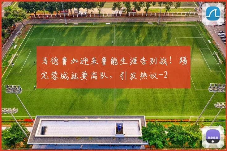 马德鲁加迎来鲁能生涯告别战!踢完蓉城就要离队,引发热议