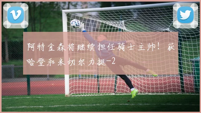 阿特金森将继续担任骑士主帅!获哈登和米切尔力挺