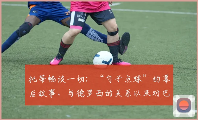 托蒂畅谈一切:“勺子点球”的幕后故事、与德罗西的关系以及对巴洛特利的那次犯规……