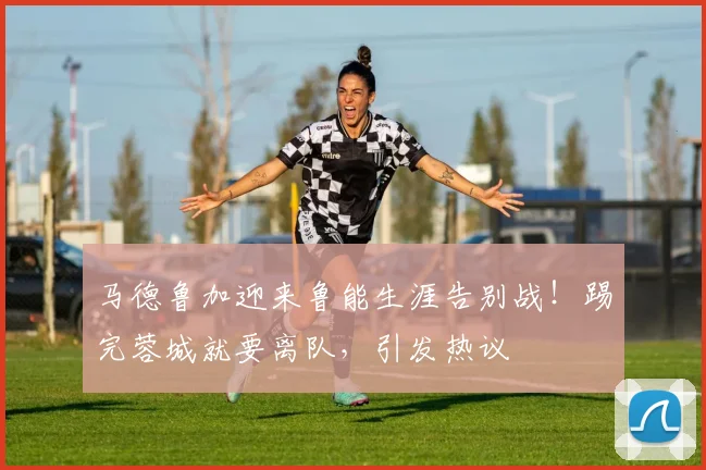 马德鲁加迎来鲁能生涯告别战！踢完蓉城就要离队，引发热议