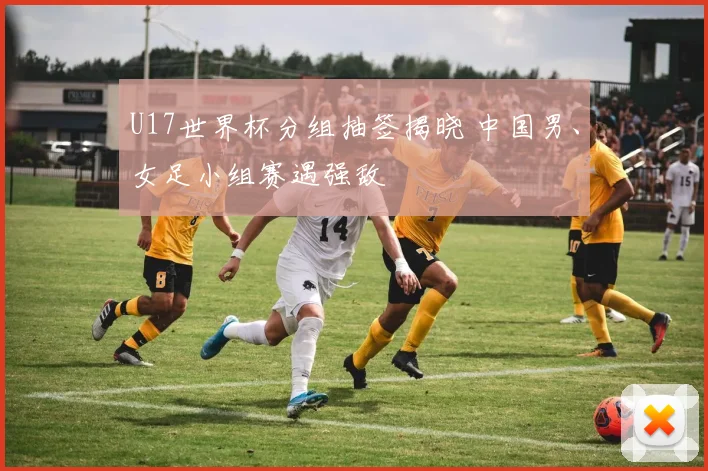 U17世界杯分组抽签揭晓 中国男、女足小组赛遇强敌