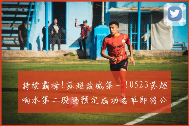 持续霸榜!苏超盐城第一!0523苏超响水第二现场预定成功名单即将公布