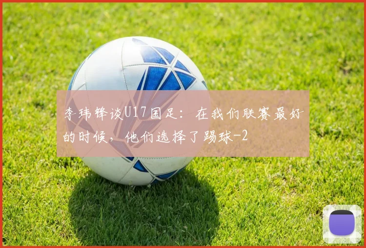 李玮锋谈U17国足:在我们联赛最好的时候,他们选择了踢球