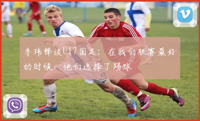 李玮锋谈U17国足:在我们联赛最好的时候,他们选择了踢球