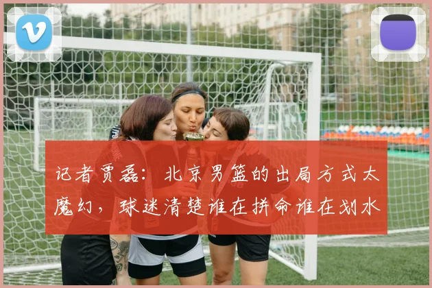 记者贾磊：北京男篮的出局方式太魔幻，球迷清楚谁在拼命谁在划水