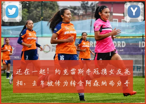 还在一起!约克雷斯夺冠携女友亮相,去年被传为转会阿森纳而分手
