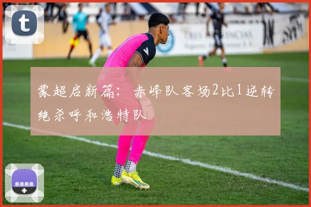 蒙超启新篇：赤峰队客场2比1逆转绝杀呼和浩特队