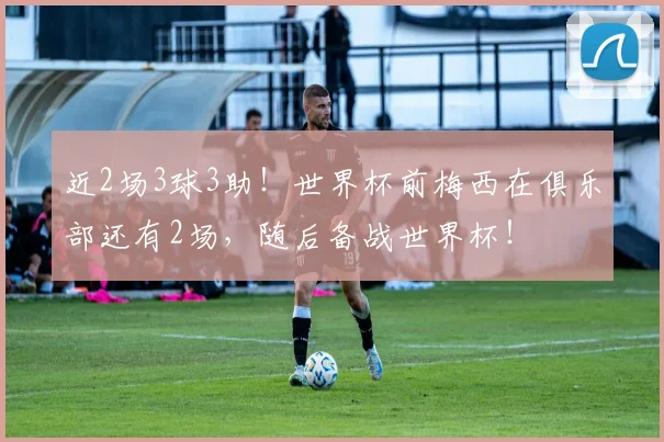 近2场3球3助！世界杯前梅西在俱乐部还有2场，随后备战世界杯！