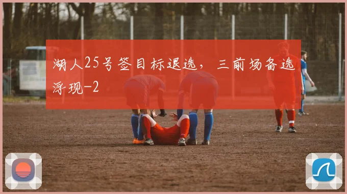 湖人25号签目标退选,三前场备选浮现