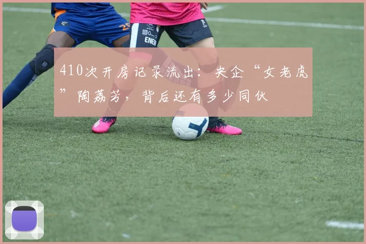 410次开房记录流出:央企“女老虎”陶荔芳,背后还有多少同伙