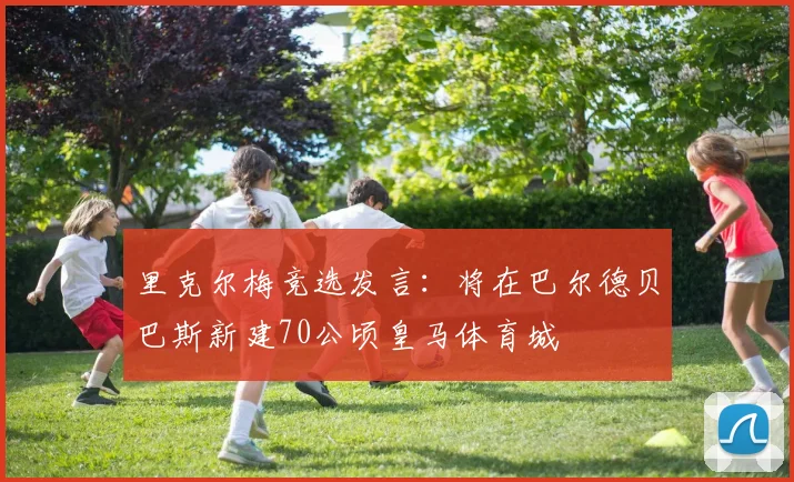 里克尔梅竞选发言：将在巴尔德贝巴斯新建70公顷皇马体育城