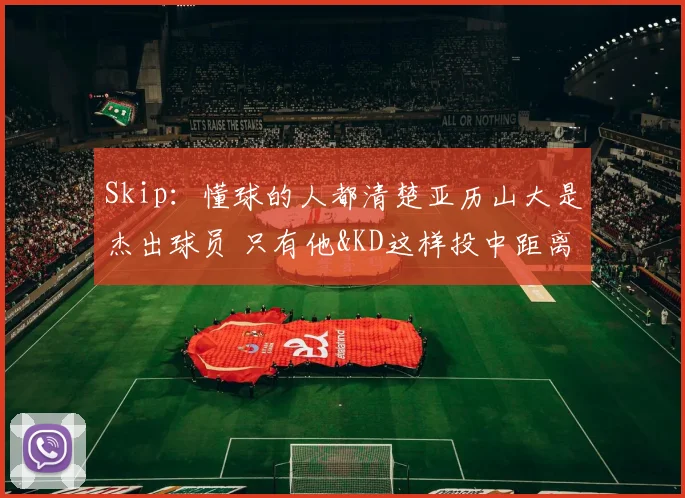 Skip:懂球的人都清楚亚历山大是杰出球员 只有他&KD这样投中距离