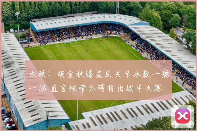 太硬！胡金秋膝盖反关节冰敷一瘸一拐 直言韧带无碍将出战半决赛