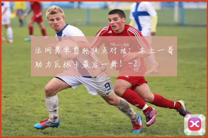 法网男单首轮焦点对话:本土一哥助力瓦林卡最后一舞!