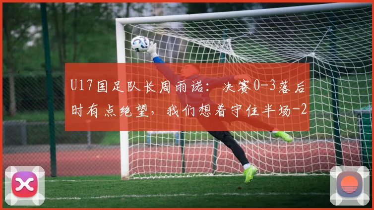 U17国足队长周雨诺:决赛0-3落后时有点绝望,我们想着守住半场