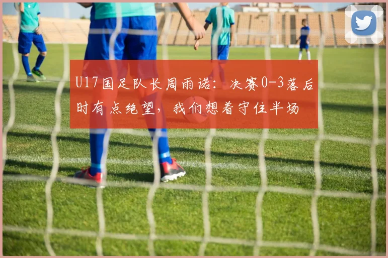 U17国足队长周雨诺：决赛0-3落后时有点绝望，我们想着守住半场