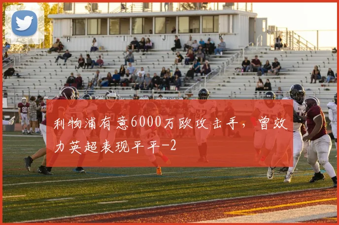 利物浦有意6000万欧攻击手,曾效力英超表现平平