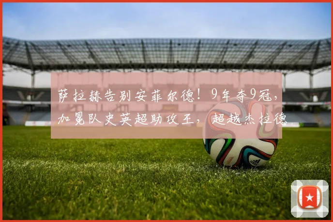 萨拉赫告别安菲尔德!9年夺9冠,加冕队史英超助攻王,超越杰拉德