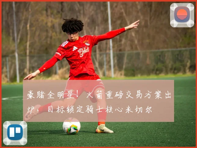 豪赌全明星！火箭重磅交易方案出炉，目标锁定骑士核心米切尔