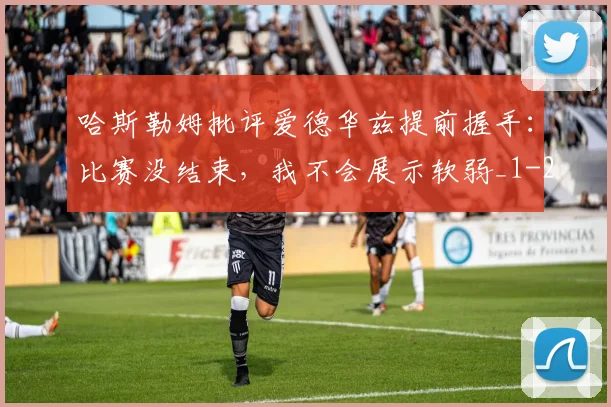 哈斯勒姆批评爱德华兹提前握手:比赛没结束,我不会展示软弱_1