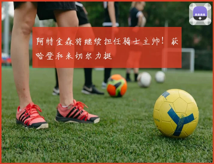 阿特金森将继续担任骑士主帅！获哈登和米切尔力挺