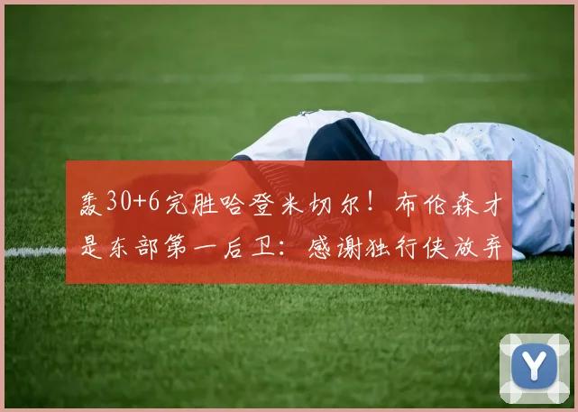 轰30+6完胜哈登米切尔!布伦森才是东部第一后卫:感谢独行侠放弃_1