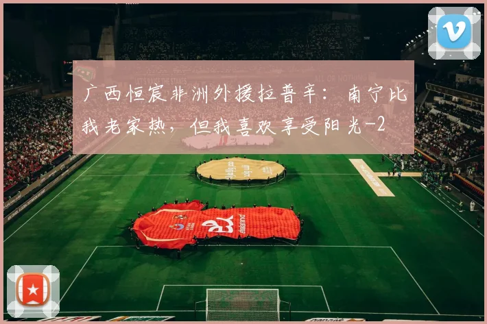 广西恒宸非洲外援拉普辛:南宁比我老家热,但我喜欢享受阳光