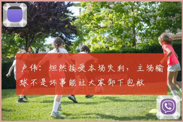 卢伟：坦然接受本场失利，主场输球不是坏事能让大家卸下包袱