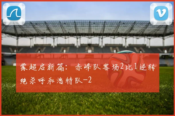蒙超启新篇:赤峰队客场2比1逆转绝杀呼和浩特队