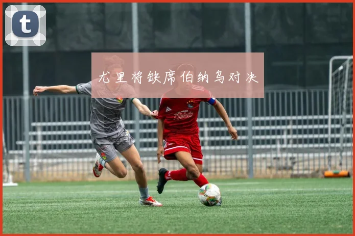 尤里将缺席伯纳乌对决